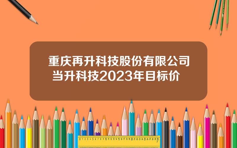 重庆再升科技股份有限公司 当升科技2023年目标价